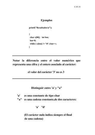 C.05.18




                             Ejemplos

             printf("Resultadosn");

             {
                 char s[80]; int lon;
                 lon=0;
                 while ( s[lon] != '0' ) lon++;
             }




Notar la diferencia entre el valor numérico que
representa una cifra y el entero asociado al carácter:

            el valor del carácter '3' no es 3




                  Distinguir entre 'a' y "a"

   'a' es una constante de tipo char
   "a" es una cadena constante,de dos caracteres:

                       'a' '0'

         (El carácter nulo indica siempre el final
         de una cadena)
 