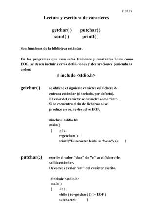 C.05.19

              Lectura y escritura de caracteres

                    getchar( )         putchar( )
                     scanf( )           printf( )

Son funciones de la biblioteca estándar.

En los programas que usan estas funciones y constantes útiles como
EOF, se deben incluir ciertas definiciones y declaraciones poniendo la
orden:
                       # include <stdio.h>

getchar( )        se obtiene el siguiente carácter del fichero de
                  entrada estándar (el teclado, por defecto).
                  El valor del carácter se devuelve como "int".
                  Si se encuentra el fin de fichero o si se
                  produce error, se devuelve EOF.

                  #include <stdio.h>
                  main( )
                   {    int c;
                        c=getchar( );
                        printf("El carácter leido es: %cn", c);     }



putchar(c)        escribe el valor "char" de "c" en el fichero de
                  salida estándar.
                  Devuelve el valor "int" del carácter escrito.

                   #include <stdio.h>
                   main( )
                   {    int c;
                        while ( (c=getchar( )) != EOF )
                        putchar(c);       }
 