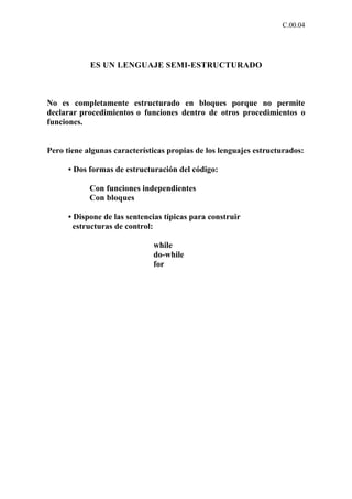 C.00.04




            ES UN LENGUAJE SEMI-ESTRUCTURADO



No es completamente estructurado en bloques porque no permite
declarar procedimientos o funciones dentro de otros procedimientos o
funciones.


Pero tiene algunas características propias de los lenguajes estructurados:

      • Dos formas de estructuración del código:

            Con funciones independientes
            Con bloques

      • Dispone de las sentencias típicas para construir
        estructuras de control:

                              while
                              do-while
                              for
 