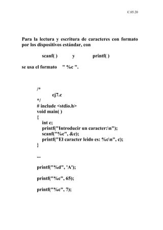 C.05.20




Para la lectura y escritura de caracteres con formato
por los dispositivos estándar, con

             scanf( )         y     printf( )

se usa el formato         " %c ".



       /*
                  ej7.c
       */
       # include <stdio.h>
       void main( )
       {
          int c;
          printf("Introducir un caracter:n");
          scanf("%c", &c);
          printf("El caracter leido es: %cn", c);
       }

       ...

       printf("%d", 'A');

       printf("%c", 65);

       printf("%c", 7);
 