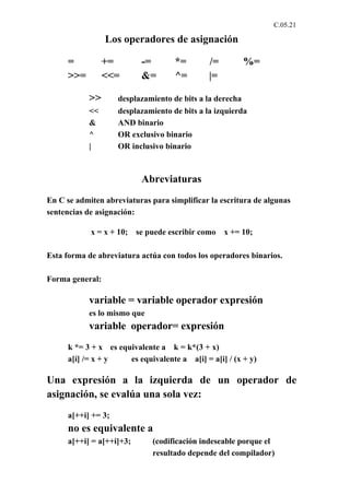 C.05.21

                 Los operadores de asignación

     =           +=        -=       *=        /=        %=
     >>=         <<=       &=       ^=        |=

           >>       desplazamiento de bits a la derecha
           <<       desplazamiento de bits a la izquierda
           &        AND binario
           ^        OR exclusivo binario
           |        OR inclusivo binario



                           Abreviaturas
En C se admiten abreviaturas para simplificar la escritura de algunas
sentencias de asignación:

            x = x + 10;   se puede escribir como   x += 10;

Esta forma de abreviatura actúa con todos los operadores binarios.

Forma general:

           variable = variable operador expresión
           es lo mismo que
           variable operador= expresión
     k *= 3 + x es equivalente a k = k*(3 + x)
     a[í] /= x + y    es equivalente a a[i] = a[i] / (x + y)

Una expresión a la izquierda de un operador de
asignación, se evalúa una sola vez:
     a[++i] += 3;
     no es equivalente a
     a[++i] = a[++i]+3;       (codificación indeseable porque el
                              resultado depende del compilador)
 