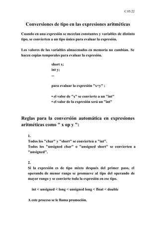 C.05.22



  Conversiones de tipo en las expresiones aritméticas
Cuando en una expresión se mezclan constantes y variables de distinto
tipo, se convierten a un tipo único para evaluar la expresión.

Los valores de las variables almacenados en memoria no cambian. Se
hacen copias temporales para evaluar la expresión.

                  short x;
                  int y;
                  ...

                  para evaluar la expresión "x+y" :

                  • el valor de "x" se convierte a un "int"
                  • el valor de la expresión será un "int"



Reglas para la conversión automática en expresiones
aritméticas como " x op y ":

    1.
    Todos los "char" y "short" se convierten a "int".
    Todos los "unsigned char" o "unsigned short" se convierten a
    "unsigned".

    2.
    Si la expresión es de tipo mixto después del primer paso, el
    operando de menor rango se promueve al tipo del operando de
    mayor rango y se convierte toda la expresión en ese tipo.

      int < unsigned < long < unsigned long < float < double

    A este proceso se le llama promoción.
 
