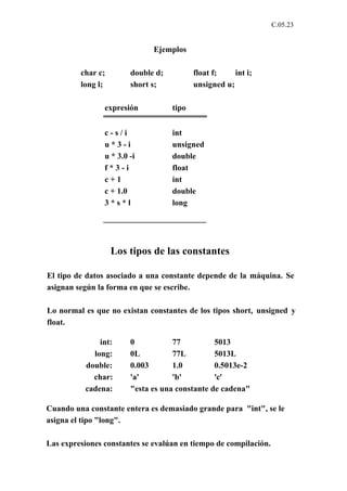 C.05.23


                              Ejemplos

         char c;        double d;          float f;    int i;
         long l;        short s;           unsigned u;

                expresión           tipo


                c-s/i               int
                u*3-i               unsigned
                u * 3.0 -i          double
                f*3-i               float
                c+1                 int
                c + 1.0             double
                3*s*l               long




                   Los tipos de las constantes

El tipo de datos asociado a una constante depende de la máquina. Se
asignan según la forma en que se escribe.

Lo normal es que no existan constantes de los tipos short, unsigned y
float.

              int:      0           77          5013
            long:       0L          77L         5013L
          double:       0.003       1.0         0.5013e-2
            char:       'a'         'b'         'c'
          cadena:       "esta es una constante de cadena"

Cuando una constante entera es demasiado grande para "int", se le
asigna el tipo "long".

Las expresiones constantes se evalúan en tiempo de compilación.
 