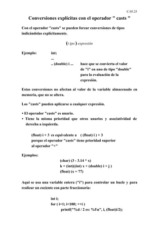 C.05.25

    Conversiones explícitas con el operador " casts "
Con el operador "casts" se pueden forzar conversiones de tipos
indicándolas explícitamente.

                            (t ipo ) expresión
Ejemplo:         int;
                 ...
                 .. (double) i ...   hace que se convierta el valor
                                     de "i" en uno de tipo "double"
                                     para la evaluación de la
                                     expresión.

Estas conversiones no afectan al valor de la variable almacenado en
memoria, que no se altera.

Los "casts" pueden aplicarse a cualquer expresión.

• El operador "casts" es unario.
• Tiene la misma prioridad que otros unarios y asociatividad de
   derecha a izquierda.

     (float) i + 3 es equivalente a ( (float) i ) + 3
     porque el operador "casts" tiene prioridad superior
     al operador "+"

Ejemplos:
                       (char) (3 - 3.14 * x)
                       k = (int)((int) x + (double) i + j )
                       (float) (x = 77)

Aquí se usa una variable entera ("i") para controlar un bucle y para
realizar un cociente con parte fraccionaria:

                 int i;
                 for ( i=1; i<100; ++i )
                        printf("%d / 2 es: %fn", i, (float)i/2);
 