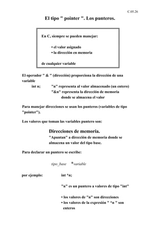 C.05.26

               El tipo " pointer ". Los punteros.


           En C, siempre se pueden manejar:

                  • el valor asignado
                  • la dirección en memoria

           de cualquier variable


El operador " & " (dirección) proporciona la dirección de una
variable
      int n;     "n" representa al valor almacenado (un entero)
                 "&n" representa la dirección de memoria
                       donde se almacena el valor

Para manejar direcciones se usan los punteros (variables de tipo
"pointer").

Los valores que toman las variables puntero son:

                Direcciones de memoria.
                "Apuntan" a dirección de memoria donde se
                almacena un valor del tipo base.

Para declarar un puntero se escribe:


                  tipo_base   *variable

por ejemplo:            int *n;

                        "n" es un puntero a valores de tipo "int"

                        • los valores de "n" son direcciones
                        • los valores de la expresión " *n " son
                          enteros
 