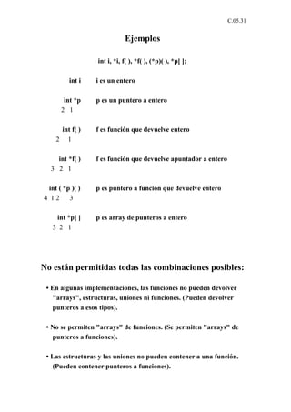 C.05.31


                             Ejemplos

                  int i, *i, f( ), *f( ), (*p)( ), *p[ ];

         int i   i es un entero

       int *p    p es un puntero a entero
      2 1

     int f( )    f es función que devuelve entero
    2 1

    int *f( )    f es función que devuelve apuntador a entero
  3 2 1

 int ( *p )( )   p es puntero a función que devuelve entero
4 12     3

    int *p[ ]    p es array de punteros a entero
   3 2 1




No están permitidas todas las combinaciones posibles:

 • En algunas implementaciones, las funciones no pueden devolver
   "arrays", estructuras, uniones ni funciones. (Pueden devolver
   punteros a esos tipos).

 • No se permiten "arrays" de funciones. (Se permiten "arrays" de
   punteros a funciones).

 • Las estructuras y las uniones no pueden contener a una función.
   (Pueden contener punteros a funciones).
 