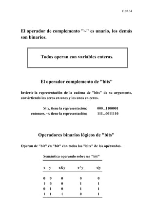 C.05.34




El operador de complemento "~" es unario, los demás
son binarios.



            Todos operan con variables enteras.




            El operador complemento de "bits"

Invierte la representación de la cadena de "bits" de su argumento,
convirtiendo los ceros en unos y los unos en ceros.

             Si x, tiene la representación:    000...1100001
      entonces, ~x tiene la representación:    111...0011110




          Operadores binarios lógicos de "bits"

Operan de "bit" en "bit" con todos los "bits" de los operandos.

              Semántica operando sobre un "bit"


              x   y     x&y         x^y        x|y

              0   0      0            0         0
              1   0      0            1         1
              0   1      0            1         1
              1   1      1            0         1
 