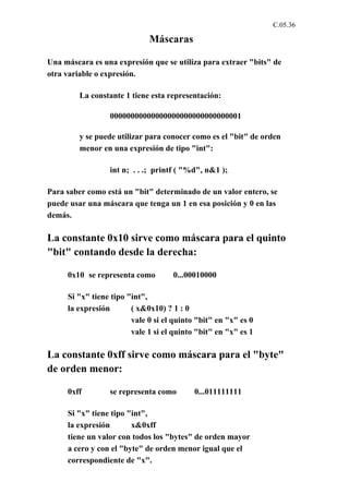 C.05.36

                             Máscaras

Una máscara es una expresión que se utiliza para extraer "bits" de
otra variable o expresión.

         La constante 1 tiene esta representación:

                 00000000000000000000000000000001

         y se puede utilizar para conocer como es el "bit" de orden
         menor en una expresión de tipo "int":

                 int n; . . .; printf ( "%d", n&1 );

Para saber como está un "bit" determinado de un valor entero, se
puede usar una máscara que tenga un 1 en esa posición y 0 en las
demás.

La constante 0x10 sirve como máscara para el quinto
"bit" contando desde la derecha:

     0x10 se representa como        0...00010000

     Si "x" tiene tipo "int",
     la expresión       ( x&0x10) ? 1 : 0
                        vale 0 si el quinto "bit" en "x" es 0
                        vale 1 si el quinto "bit" en "x" es 1

La constante 0xff sirve como máscara para el "byte"
de orden menor:

     0xff        se representa como        0...011111111

     Si "x" tiene tipo "int",
     la expresión       x&0xff
     tiene un valor con todos los "bytes" de orden mayor
     a cero y con el "byte" de orden menor igual que el
     correspondiente de "x".
 