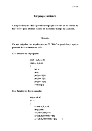 C.05.38




                      Empaquetamiento


Los operadores de "bits" permiten empaquetar datos en los límites de
los "bytes" para ahorrar espacio en memoria y tiempo de ejecución.



                              Ejemplo:

En una máquina con arquitectura de 32 "bits" se puede hacer que se
procesen 4 caracteres en un ciclo.

Esta función los empaqueta:

                  pack ( a, b, c, d )
                  char a, b, c, d;
                  {
                       int p;
                       p=a;
                       p=(p<<8)|b;
                       p=(p<<8)|c;
                       p=(p<<8)|d;
                       return(p); }

Esta función los desempaqueta:

                  unpack ( p )
                  int p;
                  {
                        extern a, b, c, d;
                        d=p&0xff;
                        c=(p&0xff00)>>8;
                        b=(p&0xff0000)>>16;
                        a=(p&0xff000000)>>24;      }
 