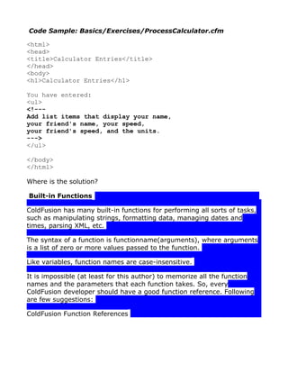 Code Sample: Basics/Exercises/ProcessCalculator.cfm

<html>
<head>
<title>Calculator Entries</title>
</head>
<body>
<h1>Calculator Entries</h1>

You have entered:
<ul>
<!---
Add list items that display your name,
your friend's name, your speed,
your friend's speed, and the units.
--->
</ul>

</body>
</html>

Where is the solution?

Built-in Functions

ColdFusion has many built-in functions for performing all sorts of tasks,
such as manipulating strings, formatting data, managing dates and
times, parsing XML, etc.

The syntax of a function is functionname(arguments), where arguments
is a list of zero or more values passed to the function.

Like variables, function names are case-insensitive.

It is impossible (at least for this author) to memorize all the function
names and the parameters that each function takes. So, every
ColdFusion developer should have a good function reference. Following
are few suggestions:

ColdFusion Function References
 