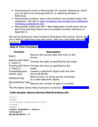 • Dreamweaver's built-in Macromedia CF Function Reference, which
    you can get to by pressing shift+F1 or selecting Window >
    Reference.
  • Macromedia LiveDocs, where the functions are divided neatly into
    categories. The URL is http://livedocs.macromedia.com/coldfusion/
    7/htmldocs/00000354.htm
  • Macromedia ColdFusion MX 7 Web Application Construction Kit by
    Ben Forta and Nate Weiss has an excellent function reference in
    Appendix C.

We will be looking at many functions throughout this course, but to give
you a feel for what they how they work, here are a few date and time
functions.

Date & Time Functions

    Function                     Description
                   Returns the current date and time on the
Now()
                   server.
DateFormat("date"
                   Formats the date as specified by the mask.
[,"mask"])
TimeFormat("time" Formats the time as specified by the
[,"mask"])         mask.
CreateDate(year, Creates a date/time object with the time
month, day)        set to 00:00:00.
                   Returns true if a string can be converted
IsDate(string)
                   to a valid date/time object.
DaysInMonth("date
                   Returns the number of days in a month.
")
The file below shows these functions in practice:

Code Sample: Basics/Demos/DateFunctions.cfm

<html>
<head>
<title>Date Functions</title>
</head>
<body>
<cfset RightNow = Now()>
<cfoutput>
#RightNow#<br />
 