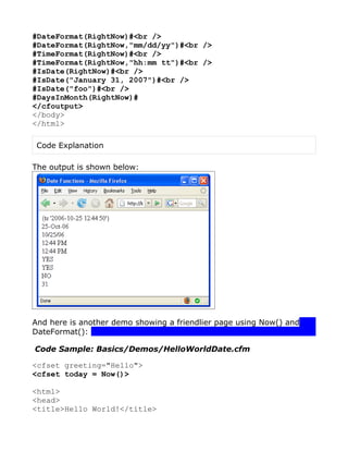 #DateFormat(RightNow)#<br />
#DateFormat(RightNow,"mm/dd/yy")#<br />
#TimeFormat(RightNow)#<br />
#TimeFormat(RightNow,"hh:mm tt")#<br />
#IsDate(RightNow)#<br />
#IsDate("January 31, 2007")#<br />
#IsDate("foo")#<br />
#DaysInMonth(RightNow)#
</cfoutput>
</body>
</html>

 Code Explanation

The output is shown below:




And here is another demo showing a friendlier page using Now() and
DateFormat():

Code Sample: Basics/Demos/HelloWorldDate.cfm

<cfset greeting="Hello">
<cfset today = Now()>

<html>
<head>
<title>Hello World!</title>
 