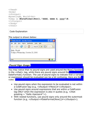 </head>
<body>
<cfoutput>
#greeting#, World!<br>
Today is #DateFormat(Now(),"dddd, mmmm d, yyyy")#.
</cfoutput>
</body>
</html>

 Code Explanation

The output is shown below:




Pound Sign Usage

You may notice that no pound signs are used around the Now() function
in the <cfset> tag, while there are pound signs around the
DateFormat() function. The use of pound signs to indicate that a variable
or expression should be evaluated can be a bit confusing. Here are the
rules:

  • Use pound signs when the expression to be evaluated is not within
    a ColdFusion tag (e.g, <cfoutput>#Now()#</cfoutput>.
  • Use pound signs around expressions that are within a ColdFusion
    tag ONLY when the expression is also in quotes (e.g, <cfset
    greeting = "Hello #person#">).
  • With nested functions, use pound signs only around the outermost
    function (e.g, <cfoutput>#DateFormat(Now())#</cfoutput>).
 