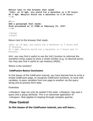 Return text to the browser that reads
"John, at 10 mph, you would run a marathon in 2.62 hours.
At 5 mph, Marylin would run a marathon in 5.24 hours."
--->

<!---
Add a paragraph that reads:
Form processed at 11:30AM on February 23, 2007.
--->

</body>
</html>

Return text to the browser that reads:

John, at 10 mph, you would run a marathon in 2 hours and
37 minutes.
At 5 mph, Marylin would run a marathon in 5 hours and 14
minutes.

Hint: you may find it useful to use the Int() function to reformat the
marathon times output to show a whole number (e.g, no decimal point).
You may also find it useful to use modulus (MOD).

Where is the solution?

ColdFusion Basics Conclusion

In this lesson of the ColdFusion tutorial, you have learned how to write a
simple ColdFusion page, to recognize ColdFusion functions, to work with
variables. to pass variables from one page to another via the query
string and to process form data.

Footnotes

<cfoutput> tags can only be nested if the outer <cfoutput> tag uses a
query and a group attribute. This is an advanced application of
<cfoutput> that applies to looping through complex queries.

Flow Control
In this lesson of the ColdFusion tutorial, you will learn...
 