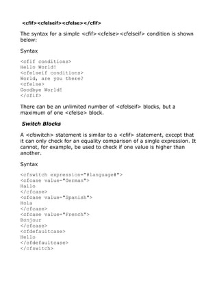 <cfif><cfelseif><cfelse></cfif>

The syntax for a simple <cfif><cfelse><cfelseif> condition is shown
below:

Syntax

<cfif conditions>
Hello World!
<cfelseif conditions>
World, are you there?
<cfelse>
Goodbye World!
</cfif>

There can be an unlimited number of <cfelseif> blocks, but a
maximum of one <cfelse> block.

Switch Blocks

A <cfswitch> statement is similar to a <cfif> statement, except that
it can only check for an equality comparison of a single expression. It
cannot, for example, be used to check if one value is higher than
another.

Syntax

<cfswitch expression="#language#">
<cfcase value="German">
Hallo
</cfcase>
<cfcase value="Spanish">
Hola
</cfcase>
<cfcase value="French">
Bonjour
</cfcase>
<cfdefaultcase>
Hello
</cfdefaultcase>
</cfswitch>
 