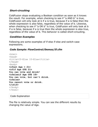 Short-circuiting

ColdFusion stops evaluating a Boolean condition as soon as it knows
the result. For example, when checking to see if "a AND b" is true,
ColdFusion will only look at b if a is true, because if a is false then the
whole expression is also false, regardless of the value of b. Likewise,
when checking to see if "a OR b" is true, ColdFusion will only look at b
if a is false, because if a is true then the whole expression is also true,
regardless of the value of b. This behavior is called short-circuiting.

Condition Examples

Following are some examples of if-else if-else and switch-case
expressions.

Code Sample: FlowControl/Demos/If.cfm

<html>
<head>
<title>If-Else If-Else</title>
</head>
<body>
<cfset Age = 21>
<cfif Age GTE 21>
You can vote and drink!
<cfelseif Age GTE 18>
You can vote, but can't drink.
<cfelse>
You cannot vote or drink.
</cfif>
</body>
</html>

 Code Explanation

The file is relatively simple. You can see the different results by
changing the value of Age.
 