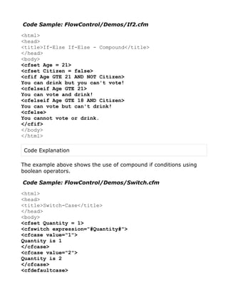 Code Sample: FlowControl/Demos/If2.cfm

<html>
<head>
<title>If-Else If-Else - Compound</title>
</head>
<body>
<cfset Age = 21>
<cfset Citizen = false>
<cfif Age GTE 21 AND NOT Citizen>
You can drink but you can't vote!
<cfelseif Age GTE 21>
You can vote and drink!
<cfelseif Age GTE 18 AND Citizen>
You can vote but can't drink!
<cfelse>
You cannot vote or drink.
</cfif>
</body>
</html>

 Code Explanation

The example above shows the use of compound if conditions using
boolean operators.

Code Sample: FlowControl/Demos/Switch.cfm

<html>
<head>
<title>Switch-Case</title>
</head>
<body>
<cfset Quantity = 1>
<cfswitch expression="#Quantity#">
<cfcase value="1">
Quantity is 1
</cfcase>
<cfcase value="2">
Quantity is 2
</cfcase>
<cfdefaultcase>
 