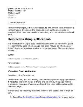 Quantity is not 1 or 2
</cfdefaultcase>
</cfswitch>
</body>
</html>

 Code Explanation

In many languages, a break is needed to end switch-case processing.
In ColdFusion, this is not the case. As soon as the expression is
matched, that case block code is executed, and the switch-case block
exits.

Redirection Using <cflocation>
The <cflocation> tag is used to redirect the user to a different page.
It is commonly used when a page has been moved or when a user
doesn't have permissions to view a requested page. The syntax is as
follows:

Syntax

<cflocation url="some_url">

For example:

<cflocation url="http://www.webucator.com">

Exercise: Form Validation

Duration: 20 to 30 minutes.

In this exercise, you will modify the calculator processing page so that
it validates the form input. If there are no errors, the page will be
processed. However, if errors are found, the user will be returned to
the form page.

We will also be checking the units to see if the speeds are in mph or
kph.

  1. Open FlowControl/Exercises/ProcessCalculator.cfm in your editor.
 