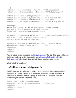 --->
<cfset yourmarathontime = Marathon/FORM.yourspeed>
<cfset friendmarathontime = Marathon/FORM.friendspeed>

<cfset   yourhours = Int(yourmarathontime)>
<cfset   yourminutes = (yourmarathontime * 60) MOD 60>
<cfset   friendhours = Int(friendmarathontime)>
<cfset   friendminutes = (friendmarathontime * 60) MOD 60>

<cfoutput>
#FORM.yourname#, at #FORM.yourspeed# #FORM.units#,
you would run a marathon in #yourhours#
hours and #yourminutes# minutes.<br>

At #FORM.friendspeed# #FORM.units#, #FORM.friendname# would
run a marathon in #friendhours# hours
and #friendminutes# minutes.<br>

<p>Form processed at #TimeFormat(Now(),"h:mmtt")# on
#DateFormat(Now(),"mmmm d, yyyy")#.</p>
</cfoutput>
</body>
</html>

Add a basic error message to Calculator.cfm. To do this, you will need
to figure out a way to pass data from ProcessCalculator.cfm to
Calculator.cfm letting it know that there has been an error.

Where is the solution?

isDefined() and <cfparam>
ColdFusion errors when it is asked to try to evaluate an undefined
variable. In some cases, you will want to check to see whether a
variable is defined before trying to evaluate it. You can use the
isDefined() function to check this.

<cfif isDefined("Form.firstname")>
<cfoutput>Hello, #Form.firstname#!</cfoutput>
<cfelse>
Hello, stranger!
</cfif>
 