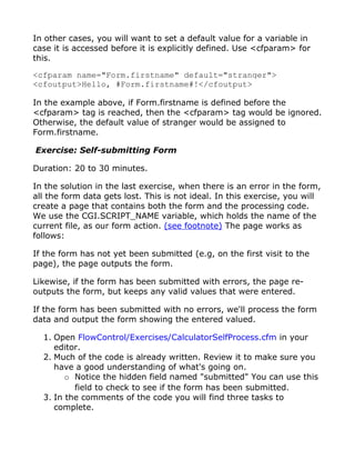 In other cases, you will want to set a default value for a variable in
case it is accessed before it is explicitly defined. Use <cfparam> for
this.

<cfparam name="Form.firstname" default="stranger">
<cfoutput>Hello, #Form.firstname#!</cfoutput>

In the example above, if Form.firstname is defined before the
<cfparam> tag is reached, then the <cfparam> tag would be ignored.
Otherwise, the default value of stranger would be assigned to
Form.firstname.

Exercise: Self-submitting Form

Duration: 20 to 30 minutes.

In the solution in the last exercise, when there is an error in the form,
all the form data gets lost. This is not ideal. In this exercise, you will
create a page that contains both the form and the processing code.
We use the CGI.SCRIPT_NAME variable, which holds the name of the
current file, as our form action. (see footnote) The page works as
follows:

If the form has not yet been submitted (e.g, on the first visit to the
page), the page outputs the form.

Likewise, if the form has been submitted with errors, the page re-
outputs the form, but keeps any valid values that were entered.

If the form has been submitted with no errors, we'll process the form
data and output the form showing the entered valued.

  1. Open FlowControl/Exercises/CalculatorSelfProcess.cfm in your
     editor.
  2. Much of the code is already written. Review it to make sure you
     have a good understanding of what's going on.
        o Notice the hidden field named "submitted" You can use this
          field to check to see if the form has been submitted.
  3. In the comments of the code you will find three tasks to
     complete.
 