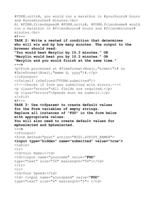 #FORM.units#, you would run a marathon in #yourhours# hours
and #yourminutes# minutes.<br>
At #FORM.friendspeed# #FORM.units#, #FORM.friendname# would
run a marathon in #friendhours# hours and #friendminutes#
minutes.<br>
<!---
TASK 2: Write a nested if condition that determines
who will win and by how many minutes. The output to the
browser should read:
"You would beat Marylin by 10.3 minutes." OR
"Marylin would beat you by 10.3 minutes." OR
"Marylin and you would finish at the same time."
--->
<p>Form processed at #TimeFormat(Now(),"h:mmtt")# on
#DateFormat(Now(),"mmmm d, yyyy")#.</p>
</cfoutput>
<cfelseif isDefined("FORM.submitted")>
<!---Checks if form was submitted with errors.--->
<p class="errors">All fields are required.</p>
<p class="errors">Speeds must be numeric.</p>
</cfif>
<!---
TASK 3: Use <cfparam> to create default values
for the Form variables of empty strings.
Replace all instances of "FOO" in the form below
with appropriate values.
You will also need to create default values for
mphselected and kphselected.
--->
<cfoutput>
<form method="post" action="#CGI.SCRIPT_NAME#">
<input type="hidden" name="submitted" value="true">
<table>
<tr>
<td>Your Name:</td>
<td><input name="yourname" value="FOO"
type="text" size="30" maxlength="50"></td>
</tr>
<tr>
<td>Your Speed:</td>
<td> <input name="yourspeed" value="FOO"
type="text" size="4" maxlength="5"> </td>
 