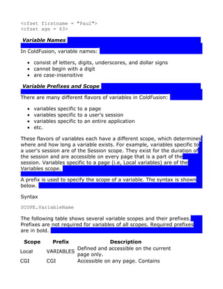<cfset firstname = "Paul">
<cfset age = 63>

Variable Names

In ColdFusion, variable names:

  • consist of letters, digits, underscores, and dollar signs
  • cannot begin with a digit
  • are case-insensitive

Variable Prefixes and Scope

There are many different flavors of variables in ColdFusion:

  •     variables specific to a page
  •     variables specific to a user's session
  •     variables specific to an entire application
  •     etc.

These flavors of variables each have a different scope, which determines
where and how long a variable exists. For example, variables specific to
a user's session are of the Session scope. They exist for the duration of
the session and are accessible on every page that is a part of the
session. Variables specific to a page (i.e, Local variables) are of the
Variables scope.

A prefix is used to specify the scope of a variable. The syntax is shown
below.

Syntax

SCOPE.VariableName

The following table shows several variable scopes and their prefixes.
Prefixes are not required for variables of all scopes. Required prefixes
are in bold.

 Scope          Prefix              Description
                       Defined and accessible on the current
Local        VARIABLES
                       page only.
CGI          CGI       Accessible on any page. Contains
 