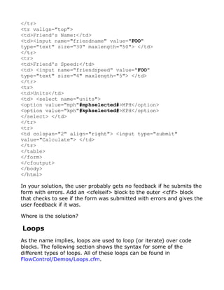 </tr>
<tr valign="top">
<td>Friend's Name:</td>
<td><input name="friendname" value="FOO"
type="text" size="30" maxlength="50"> </td>
</tr>
<tr>
<td>Friend's Speed:</td>
<td> <input name="friendspeed" value="FOO"
type="text" size="4" maxlength="5"> </td>
</tr>
<tr>
<td>Units</td>
<td> <select name="units">
<option value="mph"#mphselected#>MPH</option>
<option value="kph"#kphselected#>KPH</option>
</select> </td>
</tr>
<tr>
<td colspan="2" align="right"> <input type="submit"
value="Calculate"> </td>
</tr>
</table>
</form>
</cfoutput>
</body>
</html>

In your solution, the user probably gets no feedback if he submits the
form with errors. Add an <cfelseif> block to the outer <cfif> block
that checks to see if the form was submitted with errors and gives the
user feedback if it was.

Where is the solution?

Loops
As the name implies, loops are used to loop (or iterate) over code
blocks. The following section shows the syntax for some of the
different types of loops. All of these loops can be found in
FlowControl/Demos/Loops.cfm.
 