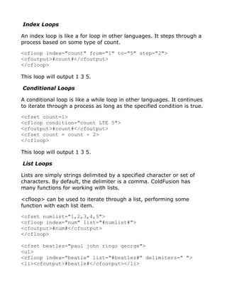 Index Loops

An index loop is like a for loop in other languages. It steps through a
process based on some type of count.

<cfloop index="count" from="1" to="5" step="2">
<cfoutput>#count#</cfoutput>
</cfloop>

This loop will output 1 3 5.

Conditional Loops

A conditional loop is like a while loop in other languages. It continues
to iterate through a process as long as the specified condition is true.

<cfset count=1>
<cfloop condition="count LTE 5">
<cfoutput>#count#</cfoutput>
<cfset count = count + 2>
</cfloop>

This loop will output 1 3 5.

List Loops

Lists are simply strings delimited by a specified character or set of
characters. By default, the delimiter is a comma. ColdFusion has
many functions for working with lists.

<cfloop> can be used to iterate through a list, performing some
function with each list item.

<cfset numlist="1,2,3,4,5">
<cfloop index="num" list="#numlist#">
<cfoutput>#num#</cfoutput>
</cfloop>

<cfset beatles="paul john ringo george">
<ul>
<cfloop index="beatle" list="#beatles#" delimiters=" ">
<li><cfoutput>#beatle#</cfoutput></li>
 