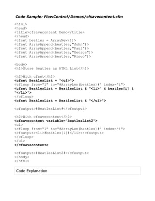 Code Sample: FlowControl/Demos/cfsavecontent.cfm

<html>
<head>
<title>cfsavecontent Demo</title>
</head>
<cfset beatles = ArrayNew(1)>
<cfset ArrayAppend(beatles,"John")>
<cfset ArrayAppend(beatles,"Paul")>
<cfset ArrayAppend(beatles,"George")>
<cfset ArrayAppend(beatles,"Ringo")>

<body>
<h1>Store Beatles as HTML List</h1>

<h2>With cfset</h2>
<cfset BeatlesList = "<ul>">
<cfloop from="1" to="#ArrayLen(beatles)#" index="i">
<cfset BeatlesList = BeatlesList & "<li>" & beatles[i] &
"</li>">
</cfloop>
<cfset BeatlesList = BeatlesList & "</ul>">

<cfoutput>#BeatlesList#</cfoutput>

<h2>With cfsavecontent</h2>
<cfsavecontent variable="BeatlesList2">
<ul>
<cfloop from="1" to="#ArrayLen(beatles)#" index="i">
<cfoutput><li>#beatles[i]#</li></cfoutput>
</cfloop>
</ul>
</cfsavecontent>

<cfoutput>#BeatlesList2#</cfoutput>
</body>
</html>

Code Explanation
 