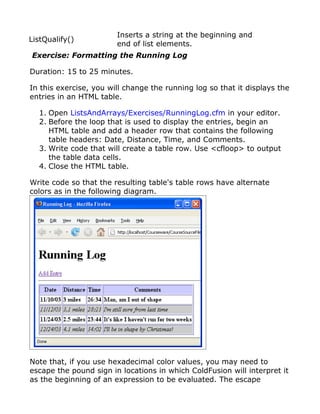 Inserts a string at the beginning and
ListQualify()
                        end of list elements.
Exercise: Formatting the Running Log

Duration: 15 to 25 minutes.

In this exercise, you will change the running log so that it displays the
entries in an HTML table.

  1. Open ListsAndArrays/Exercises/RunningLog.cfm in your editor.
  2. Before the loop that is used to display the entries, begin an
     HTML table and add a header row that contains the following
     table headers: Date, Distance, Time, and Comments.
  3. Write code that will create a table row. Use <cfloop> to output
     the table data cells.
  4. Close the HTML table.

Write code so that the resulting table's table rows have alternate
colors as in the following diagram.




Note that, if you use hexadecimal color values, you may need to
escape the pound sign in locations in which ColdFusion will interpret it
as the beginning of an expression to be evaluated. The escape
 