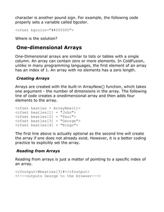 character is another pound sign. For example, the following code
properly sets a variable called bgcolor.

<cfset bgcolor="##ff0000">

Where is the solution?

One-dimensional Arrays
One-Dimensional arrays are similar to lists or tables with a single
column. An array can contain zero or more elements. In ColdFusion,
unlike in many programming languages, the first element of an array
has an index of 1. An array with no elements has a zero length.

Creating Arrays

Arrays are created with the built-in ArrayNew() function, which takes
one argument - the number of dimensions in the array. The following
line of code creates a onedimensional array and then adds four
elements to the array.

<cfset   beatles = ArrayNew(1)>
<cfset   beatles[1] = "John">
<cfset   beatles[2] = "Paul">
<cfset   beatles[3] = "George">
<cfset   beatles[4] = "Ringo">

The first line above is actually optional as the second line will create
the array if one does not already exist. However, it is a better coding
practice to explicitly set the array.

Reading from Arrays

Reading from arrays is just a matter of pointing to a specific index of
an array.

<cfoutput>#beatles[3]#</cfoutput>
<!---outputs George to the browser--->
 