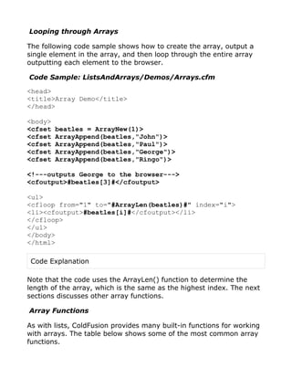 Looping through Arrays

The following code sample shows how to create the array, output a
single element in the array, and then loop through the entire array
outputting each element to the browser.

Code Sample: ListsAndArrays/Demos/Arrays.cfm

<head>
<title>Array Demo</title>
</head>

<body>
<cfset   beatles = ArrayNew(1)>
<cfset   ArrayAppend(beatles,"John")>
<cfset   ArrayAppend(beatles,"Paul")>
<cfset   ArrayAppend(beatles,"George")>
<cfset   ArrayAppend(beatles,"Ringo")>

<!---outputs George to the browser--->
<cfoutput>#beatles[3]#</cfoutput>

<ul>
<cfloop from="1" to="#ArrayLen(beatles)#" index="i">
<li><cfoutput>#beatles[i]#</cfoutput></li>
</cfloop>
</ul>
</body>
</html>

 Code Explanation

Note that the code uses the ArrayLen() function to determine the
length of the array, which is the same as the highest index. The next
sections discusses other array functions.

Array Functions

As with lists, ColdFusion provides many built-in functions for working
with arrays. The table below shows some of the most common array
functions.
 
