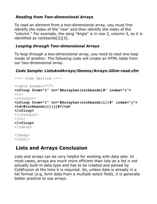 Reading from Two-dimensional Arrays

To read an element from a two-dimensional array, you must first
identify the index of the "row" and then identify the index of the
"column." For example, the song "Angie" is in row 2, column 3, so it is
identified as rockbands[2][3].

Looping through Two-dimensional Arrays

To loop through a two-dimensional array, you need to nest one loop
inside of another. The following code will create an HTML table from
our two-dimensional array.

Code Sample: ListsAndArrays/Demos/Arrays-2Dim-read.cfm

---- Code Omitted ----

<table border="1">
<cfloop from="1" to="#ArrayLen(rockbands)#" index="i">
<tr>
<cfoutput>
<cfloop from="1" to="#ArrayLen(rockbands[i])#" index="j">
<td>#rockbands[i][j]#</td>
</cfloop>
</cfoutput>
</tr>
</cfloop>
</table>

</body>
</html>

Lists and Arrays Conclusion
Lists and arrays can be very helpful for working with data sets. In
most cases, arrays are much more efficient than lists as a list is not
actually built-in data type and has to be created and parsed by
ColdFusion at the time it is required. So, unless data is already in a
list format (e.g, form data from a multiple select field), it is generally
better practice to use arrays.
 