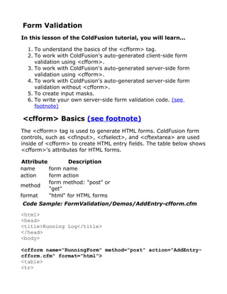 Form Validation
In this lesson of the ColdFusion tutorial, you will learn...

  1. To understand the basics of the <cfform> tag.
  2. To work with ColdFusion's auto-generated client-side form
     validation using <cfform>.
  3. To work with ColdFusion's auto-generated server-side form
     validation using <cfform>.
  4. To work with ColdFusion's auto-generated server-side form
     validation without <cfform>.
  5. To create input masks.
  6. To write your own server-side form validation code. (see
     footnote)

<cfform> Basics (see footnote)
The <cfform> tag is used to generate HTML forms. ColdFusion form
controls, such as <cfinput>, <cfselect>, and <cftextarea> are used
inside of <cfform> to create HTML entry fields. The table below shows
<cfform>'s attributes for HTML forms.

Attribute        Description
name      form name
action    form action
          form method: "post" or
method
          "get"
format    "html" for HTML forms
Code Sample: FormValidation/Demos/AddEntry-cfform.cfm

<html>
<head>
<title>Running Log</title>
</head>
<body>

<cfform name="RunningForm" method="post" action="AddEntry-
cfform.cfm" format="html">
<table>
<tr>
 