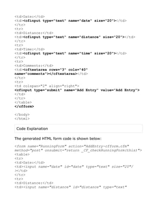<td>Date:</td>
<td><cfinput type="text" name="date" size="20"></td>
</tr>
<tr>
<td>Distance:</td>
<td><cfinput type="text" name="distance" size="20"></td>
</tr>
<tr>
<td>Time:</td>
<td><cfinput type="text" name="time" size="20"></td>
</tr>
<tr>
<td>Comments:</td>
<td><cftextarea rows="3" cols="40"
name="comments"></cftextarea></td>
</tr>
<tr>
<td colspan="2" align="right">
<cfinput type="submit" name="Add Entry" value="Add Entry">
</td>
</tr>
</table>
</cfform>

</body>
</html>

Code Explanation

The generated HTML form code is shown below:

<form name="RunningForm" action="AddEntry-cfform.cfm"
method="post" onsubmit="return _CF_checkRunningForm(this)">
<table>
<tr>
<td>Date:</td>
<td><input name="date" id="date" type="text" size="20"/
></td>
</tr>
<tr>
<td>Distance:</td>
<td><input name="distance" id="distance" type="text"
 