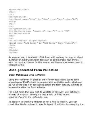 size="20"/></td>
</tr>
<tr>
<td>Time:</td>
<td><input name="time" id="time" type="text" size="20"/
></td>
</tr>
<tr>
<td>Comments:</td>
<td><textarea name="comments" rows="3" cols="40"
></textarea></td>
</tr>
<tr>
<td colspan="2" align="right">
<input name="Add Entry" id="Add Entry" type="submit"/>
</td>
</tr>
</table>
</form>

As you can see, it is a basic HTML form with nothing too special about
it. However, ColdFusion form tags can do some pretty neat things
with the right attributes. In this lesson, we'll learn how to use them to
validate forms.

Auto-generated Form Validation
Form Validation with <cfform>

Using the <cfform> in place of the <form> tag allows you to take
advantage of ColdFusion's auto-generated validation code, which can
be run client-side with JavaScript before the form actually submits or
server-side after the form submits.

For input fields that you wish to validate in this way, use <cfinput>
instead of <input>. To require that a field be filled in, set
required="yes" in the <cfinput> tag.

In addition to checking whether or not a field is filled in, you can
check that fields conform to specific types of patterns by assigning the
 