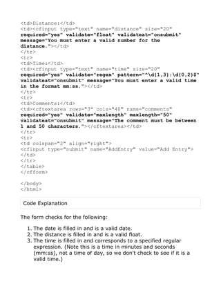 <td>Distance:</td>
<td><cfinput type="text" name="distance" size="20"
required="yes" validate="float" validateat="onsubmit"
message="You must enter a valid number for the
distance."></td>
</tr>
<tr>
<td>Time:</td>
<td><cfinput type="text" name="time" size="20"
required="yes" validate="regex" pattern="^d{1,3}:d{0,2}$"
validateat="onsubmit" message="You must enter a valid time
in the format mm:ss."></td>
</tr>
<tr>
<td>Comments:</td>
<td><cftextarea rows="3" cols="40" name="comments"
required="yes" validate="maxlength" maxlength="50"
validateat="onsubmit" message="The comment must be between
1 and 50 characters."></cftextarea></td>
</tr>
<tr>
<td colspan="2" align="right">
<cfinput type="submit" name="AddEntry" value="Add Entry">
</td>
</tr>
</table>
</cfform>

</body>
</html>

 Code Explanation

The form checks for the following:

  1. The date is filled in and is a valid date.
  2. The distance is filled in and is a valid float.
  3. The time is filled in and corresponds to a specified regular
     expression. (Note this is a time in minutes and seconds
     (mm:ss), not a time of day, so we don't check to see if it is a
     valid time.)
 