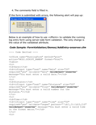4. The comments field is filled in.

If the form is submitted with errors, the following alert will pop up:




Below is an example of how to use <cfform> to validate the running
log entry form using server-side form validation. The only change is
the value of the validateat attribute.

Code Sample: FormValidation/Demos/AddEntry-onserver.cfm

---- Code Omitted ----

<cfform name="RunningForm" method="post"
action="#CGI.SCRIPT_NAME#" format="html">
<table>
<tr>
<td>Date:</td>
<td><cfinput type="text" name="date" size="20"
required="yes" validate="date" validateat="onserver"
message="You must enter a valid date."></td>
</tr>
<tr>
<td>Distance:</td>
<td><cfinput type="text" name="distance" size="20"
required="yes" validate="float" validateat="onserver"
message="You must enter a valid number for the
distance."></td>
</tr>
<tr>
<td>Time:</td>
<td><cfinput type="text" name="time" size="20"
required="yes" validate="regex" pattern="^d{1,3}:d{0,2}$"
validateat="onserver" message="You must enter a valid time
in the format mm:ss."></td>
</tr>
<tr>
 