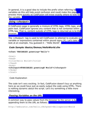 In general, it is a good idea to include the prefix when referring to
variables as this will help avoid confusion and could make the page
process more quickly as ColdFusion will know exactly where to look for
the variable.

Using <cfoutput>

A ColdFusion page is generally a mixture of CFML tags, HTML tags, and
plain text. ColdFusion ignores any content that is not contained within a
CFML tag. That is, content outside of CFML tags is returned as is to the
browser.

The <cfoutput> tag is used to tell ColdFusion to attempt to evaluate any
variable or expressions contained within pound signs (#). Let's take a
look at an example. You guessed it - "Hello World".

Code Sample: Basics/Demos/HelloWorld.cfm

<cfset VARIABLES.greeting="Hello">

<html>
<head>
<title>Hello World!</title>
</head>
<body>
<cfoutput>#VARIABLES.greeting# World!</cfoutput>
</body>
</html>

 Code Explanation

The code isn't very exciting. In fact, ColdFusion doesn't buy us anything
here as we could have just as easily output the code using HTML. There
is nothing dynamic about the script. Let's try something a little more
interesting.

Passing Variables on the URL

A common way to pass values from the browser to the server is by
appending them to the URL as follows:

http://webucator.com/hello.cfm?greet=Hello&person=World
 