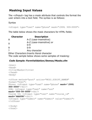 Masking Input Values
The <cfinput> tag has a mask attribute that controls the format the
user enters into a text field. The syntax is as follows:

Syntax

<cfinput type="text" name="phone" mask="(999) 999-9999">

The table below shows the mask characters for HTML fields:

  Character              Description
A                A-Z (case-insensitive)
                 A-Z (case-insensitive) or
X
                 0-9
9                0-9
?                Any character
Other Characters Inserts literal character
The code sample below shows some samples of masking:

Code Sample: FormValidation/Demos/Masks.cfm

<html>
<head>
<title>Masks</title>
</head>
<body>

<cfform method="post" action="#CGI.SCRIPT_NAME#"
format="html">
Phone: <cfinput type="text" name="phone" mask="(999)
999-9999"><br/>
SSN: <cfinput type="text" name="ssn"
mask="999-99-9999"><br/>
Course ID: <cfinput type="text" name="course_id"
mask="AAA99X"><br/>
<cfinput type="submit" name="Submit" value="Submit">
</cfform>

</body>
</html>
 