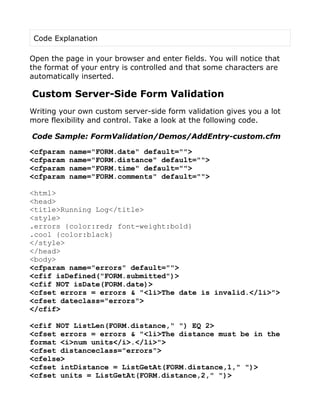 Code Explanation

Open the page in your browser and enter fields. You will notice that
the format of your entry is controlled and that some characters are
automatically inserted.

Custom Server-Side Form Validation
Writing your own custom server-side form validation gives you a lot
more flexibility and control. Take a look at the following code.

Code Sample: FormValidation/Demos/AddEntry-custom.cfm

<cfparam   name="FORM.date" default="">
<cfparam   name="FORM.distance" default="">
<cfparam   name="FORM.time" default="">
<cfparam   name="FORM.comments" default="">

<html>
<head>
<title>Running Log</title>
<style>
.errors {color:red; font-weight:bold}
.cool {color:black}
</style>
</head>
<body>
<cfparam name="errors" default="">
<cfif isDefined("FORM.submitted")>
<cfif NOT isDate(FORM.date)>
<cfset errors = errors & "<li>The date is invalid.</li>">
<cfset dateclass="errors">
</cfif>

<cfif NOT ListLen(FORM.distance," ") EQ 2>
<cfset errors = errors & "<li>The distance must be in the
format <i>num units</i>.</li>">
<cfset distanceclass="errors">
<cfelse>
<cfset intDistance = ListGetAt(FORM.distance,1," ")>
<cfset units = ListGetAt(FORM.distance,2," ")>
 