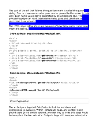 The part of the url that follows the question mark is called the query
string. One or more name-value pairs can be passed to the server in this
way. Each name-value pair is separated by an ampersand (&). The
processing page can read these name-value pairs and use them to
determine its response.

The HTML page below shows an example of how these name-value pairs
might be passed.

Code Sample: Basics/Demos/HelloHi.html

<html>
<head>
<title>Preferred Greeting</title>
</head>
<body>
Do you prefer a formal greeting or an informal greeting?
<ul>
<li><a href="HelloHi.cfm?greet=Hello">Formal</a></li>
<li><a href="HelloHi.cfm?greet=Hi">Informal</a></li>
<li><a href="HelloHi.cfm?greet=Howdy">Friendly</a></li>
</ul>
</body>
</html>

Code Sample: Basics/Demos/HelloHi.cfm

<html>
<head>
<title><cfoutput>#URL.greet#</cfoutput> World!</title>
</head>
<body>
<cfoutput>#URL.greet# World!</cfoutput>
</body>
</html>

 Code Explanation

The <cfoutput> tags tell ColdFusion to look for variables and
expressions to evaluate. Within <cfoutput> tags, any content not in
pound signs (#) is simply ignored. Another way to write this page would
be to replace the two sets of <cfoutput> tags with an open <cfoutput>
 