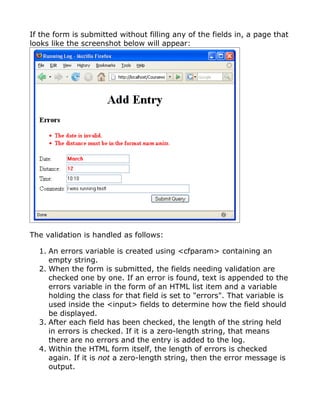 If the form is submitted without filling any of the fields in, a page that
looks like the screenshot below will appear:




The validation is handled as follows:

  1. An errors variable is created using <cfparam> containing an
     empty string.
  2. When the form is submitted, the fields needing validation are
     checked one by one. If an error is found, text is appended to the
     errors variable in the form of an HTML list item and a variable
     holding the class for that field is set to "errors". That variable is
     used inside the <input> fields to determine how the field should
     be displayed.
  3. After each field has been checked, the length of the string held
     in errors is checked. If it is a zero-length string, that means
     there are no errors and the entry is added to the log.
  4. Within the HTML form itself, the length of errors is checked
     again. If it is not a zero-length string, then the error message is
     output.
 