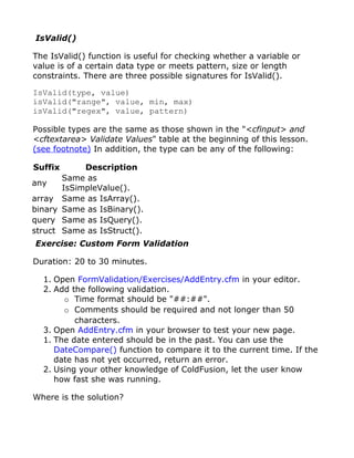 IsValid()

The IsValid() function is useful for checking whether a variable or
value is of a certain data type or meets pattern, size or length
constraints. There are three possible signatures for IsValid().

IsValid(type, value)
isValid("range", value, min, max)
isValid("regex", value, pattern)

Possible types are the same as those shown in the "<cfinput> and
<cftextarea> Validate Values" table at the beginning of this lesson.
(see footnote) In addition, the type can be any of the following:

Suffix      Description
       Same as
any
       IsSimpleValue().
array Same as IsArray().
binary Same as IsBinary().
query Same as IsQuery().
struct Same as IsStruct().
Exercise: Custom Form Validation

Duration: 20 to 30 minutes.

  1. Open FormValidation/Exercises/AddEntry.cfm in your editor.
  2. Add the following validation.
       o Time format should be "##:##".
       o Comments should be required and not longer than 50
          characters.
  3. Open AddEntry.cfm in your browser to test your new page.
  1. The date entered should be in the past. You can use the
     DateCompare() function to compare it to the current time. If the
     date has not yet occurred, return an error.
  2. Using your other knowledge of ColdFusion, let the user know
     how fast she was running.

Where is the solution?
 
