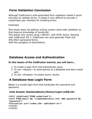 Form Validation Conclusion
Although ColdFusion's auto-generated form validation makes it quick
and easy to validate forms, it makes it very difficult to provide a
customized user interface for handling errors.

Footnotes

This lesson does not address writing custom client-side validation as
that requires knowledge of JavaScript.
This lesson only covers using <cfform> with HTML forms. Starting
with ColdFusion MX 7, ColdFusion can auto-generate Flash and
XML/XSLT-generated forms.
With the exception of SubmitOnce.




Database Access and Authentication
In this lesson of the ColdFusion tutorial, you will learn...

  1. To create a login form and authenticate users.
  2. To use <cfquery> to send queries to a database and store result
     sets.
  3. To use <cfoutput> to output query results.

A Database-less Login Form
Below is a simple login form that hardcodes the username and
password.

Code Sample: DatabaseBasics/Demos/Login-noDB.cfm

<cfif isDefined("FORM.submitted")>
<cfif FORM.email EQ "itsme@webucator.com" AND password EQ
"password">
<cflocation url="index.cfm" addtoken="no">
</cfif>
</cfif>
 