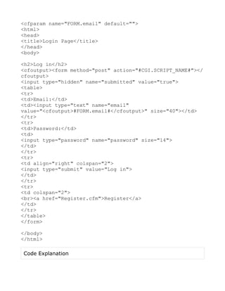<cfparam name="FORM.email" default="">
<html>
<head>
<title>Login Page</title>
</head>
<body>

<h2>Log in</h2>
<cfoutput><form method="post" action="#CGI.SCRIPT_NAME#"></
cfoutput>
<input type="hidden" name="submitted" value="true">
<table>
<tr>
<td>Email:</td>
<td><input type="text" name="email"
value="<cfoutput>#FORM.email#</cfoutput>" size="40"></td>
</tr>
<tr>
<td>Password:</td>
<td>
<input type="password" name="password" size="14">
</td>
</tr>
<tr>
<td align="right" colspan="2">
<input type="submit" value="Log in">
</td>
</tr>
<tr>
<td colspan="2">
<br><a href="Register.cfm">Register</a>
</td>
</tr>
</table>
</form>

</body>
</html>

Code Explanation
 