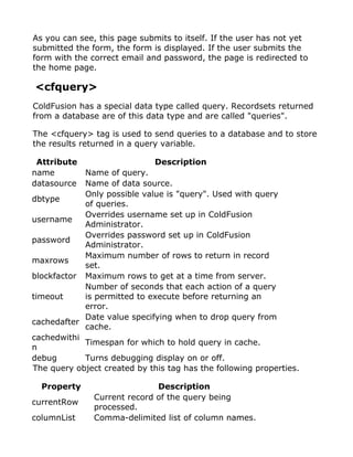 As you can see, this page submits to itself. If the user has not yet
submitted the form, the form is displayed. If the user submits the
form with the correct email and password, the page is redirected to
the home page.

<cfquery>
ColdFusion has a special data type called query. Recordsets returned
from a database are of this data type and are called "queries".

The <cfquery> tag is used to send queries to a database and to store
the results returned in a query variable.

 Attribute                    Description
name        Name of query.
datasource  Name of data source.
            Only possible value is "query". Used with query
dbtype
            of queries.
            Overrides username set up in ColdFusion
username
            Administrator.
            Overrides password set up in ColdFusion
password
            Administrator.
            Maximum number of rows to return in record
maxrows
            set.
blockfactor Maximum rows to get at a time from server.
            Number of seconds that each action of a query
timeout     is permitted to execute before returning an
            error.
            Date value specifying when to drop query from
cachedafter
            cache.
cachedwithi
            Timespan for which to hold query in cache.
n
debug       Turns debugging display on or off.
The query object created by this tag has the following properties.

  Property                    Description
               Current record of the query being
currentRow
               processed.
columnList     Comma-delimited list of column names.
 