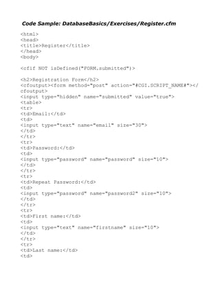 Code Sample: DatabaseBasics/Exercises/Register.cfm

<html>
<head>
<title>Register</title>
</head>
<body>

<cfif NOT isDefined("FORM.submitted")>

<h2>Registration Form</h2>
<cfoutput><form method="post" action="#CGI.SCRIPT_NAME#"></
cfoutput>
<input type="hidden" name="submitted" value="true">
<table>
<tr>
<td>Email:</td>
<td>
<input type="text" name="email" size="30">
</td>
</tr>
<tr>
<td>Password:</td>
<td>
<input type="password" name="password" size="10">
</td>
</tr>
<tr>
<td>Repeat Password:</td>
<td>
<input type="password" name="password2" size="10">
</td>
</tr>
<tr>
<td>First name:</td>
<td>
<input type="text" name="firstname" size="10">
</td>
</tr>
<tr>
<td>Last name:</td>
<td>
 