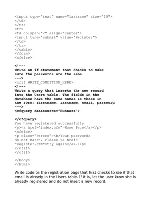 <input type="text" name="lastname" size="10">
</td>
</tr>
<tr>
<td colspan="2" align="center">
<input type="submit" value="Register">
</td>
</tr>
</table>
</form>
<cfelse>

<!---
Write an if statement that checks to make
sure the passwords are the same.
--->
<cfif WRITE_CONDITION_HERE>
<!---
Write a query that inserts the new record
into the Users table. The fields in the
database have the same names as those in
the form: firstname, lastname, email, password
--->
<cfquery datasource="Runners">

</cfquery>
You have registered successfully.
<p><a href="index.cfm">Home Page</a></p>
<cfelse>
<p class="errors"><b>Your passwords
do not match. Please <a href=
"Register.cfm">try again</a>.</p>
</cfif>
</cfif>

</body>
</html>

Write code on the registration page that first checks to see if that
email is already in the Users table. If it is, let the user know she is
already registered and do not insert a new record.
 