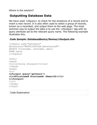 Where is the solution?

Outputting Database Data
We have used <cfquery> to check for the existence of a record and to
insert a new record. It is also often used to select a group of records,
known as a recordset, and output them to the web page. The most
common way to output the data is to use the <cfoutput> tag with its
query attribute set to the relevant query name. The following example
illustrates this.

Code Sample: DatabaseBasics/Demos/cfoutput.cfm

<cfquery name="getUsers"
datasource="#APPLICATION.datasource#">
SELECT firstname, lastname, email
FROM Users
</cfquery>

<html>
<head>
<title>Using cfoutput</title>
</head>
<body>
<ul>
<cfoutput query="getUsers">
<li>#firstname# #lastname# (#email#)</li>
</cfoutput>
</ul>
</body>
</html>

 Code Explanation
 